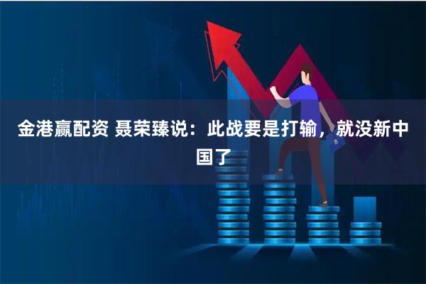 金港赢配资 聂荣臻说：此战要是打输，就没新中国了