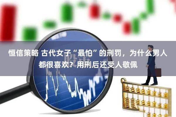 恒信策略 古代女子“最怕”的刑罚，为什么男人都很喜欢？用刑后还受人敬佩