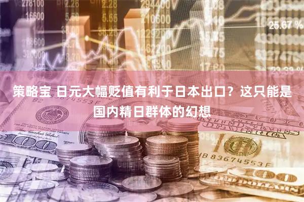 策略宝 日元大幅贬值有利于日本出口？这只能是国内精日群体的幻想