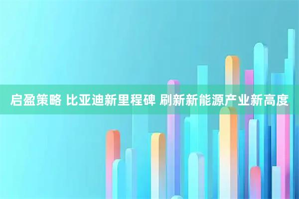 启盈策略 比亚迪新里程碑 刷新新能源产业新高度