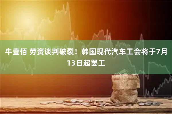 牛壹佰 劳资谈判破裂！韩国现代汽车工会将于7月13日起罢工