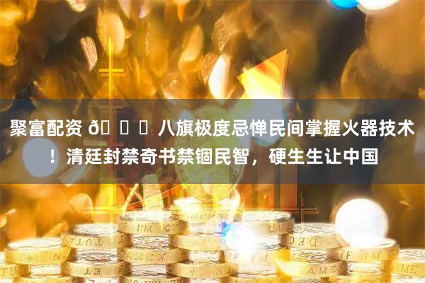 聚富配资 🌞八旗极度忌惮民间掌握火器技术！清廷封禁奇书禁锢民智，硬生生让中国
