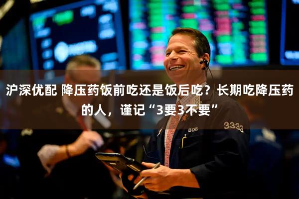 沪深优配 降压药饭前吃还是饭后吃？长期吃降压药的人，谨记“3要3不要”