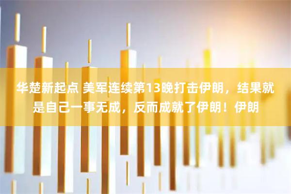 华楚新起点 美军连续第13晚打击伊朗，结果就是自己一事无成，反而成就了伊朗！伊朗