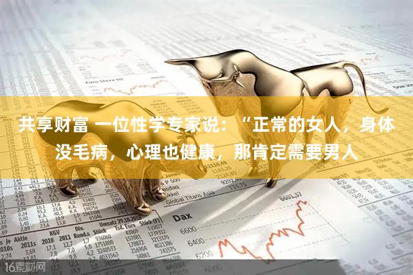 共享财富 一位性学专家说：“正常的女人，身体没毛病，心理也健康，那肯定需要男人