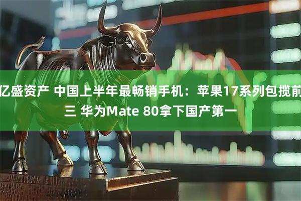 亿盛资产 中国上半年最畅销手机：苹果17系列包揽前三 华为Mate 80拿下国产第一