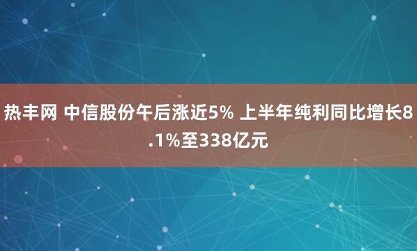 热丰网 中信股份午后涨近5% 上半年纯利同比增长8.1%至338亿元
