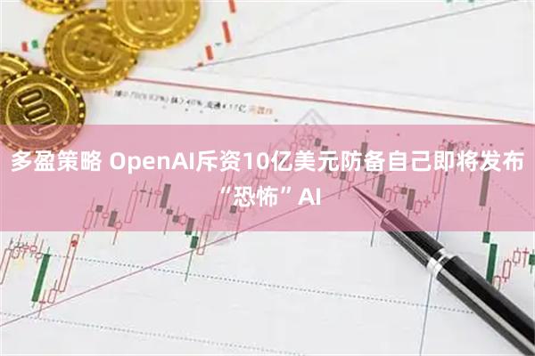 多盈策略 OpenAI斥资10亿美元防备自己即将发布“恐怖”AI
